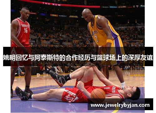 姚明回忆与阿泰斯特的合作经历与篮球场上的深厚友谊