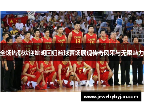 全场热烈欢迎姚明回归篮球赛场展现传奇风采与无限魅力