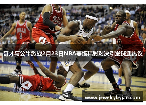 奇才与公牛激战2月23日NBA赛场精彩对决引发球迷热议